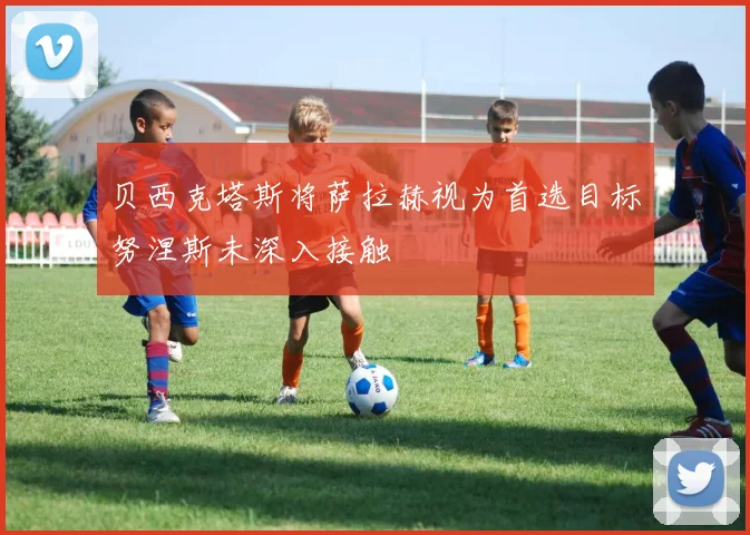 贝西克塔斯将萨拉赫视为首选目标努涅斯未深入接触